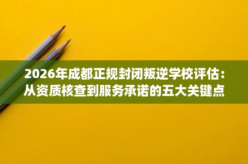 2026年成都正规封闭叛逆学校评估:从资质核查到服务承诺的五大关键点 2026年成都正规封闭叛逆学校评估:从资质核查到服务承诺的五大关键点
