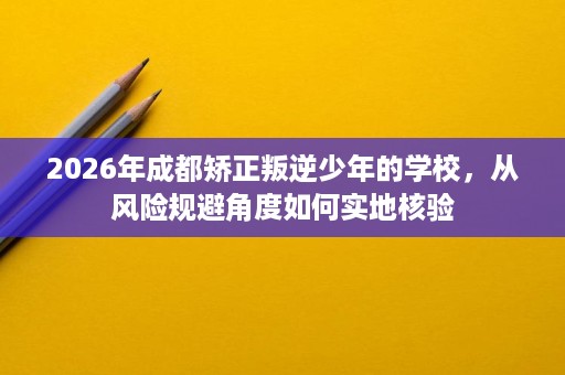 2026年成都矫正叛逆少年的学校，从风险规避角度如何实地核验