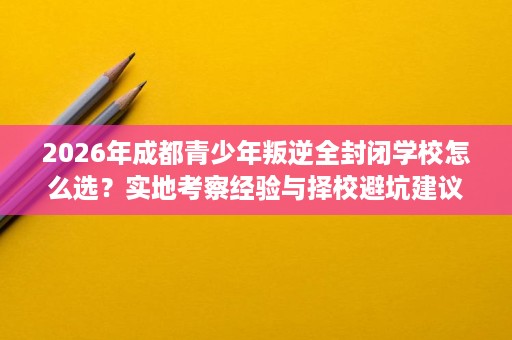 2026年成都青少年叛逆全封闭学校怎么选?实地考察经验与择校避坑建议 2026年成都青少年叛逆全封闭学校怎么选?实地考察经验与择校避坑建议