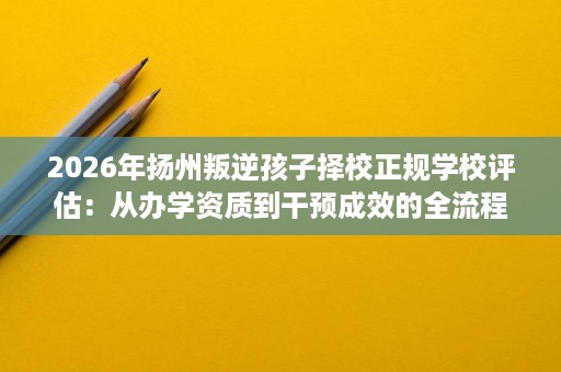 2026年扬州叛逆孩子择校正规学校评估:从办学资质到干预成效的全流程核查记录 2026年扬州叛逆孩子择校正规学校评估:从办学资质到干预成效的全流程核查记录