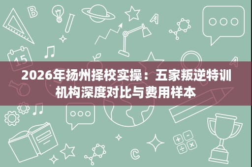 2026年扬州择校实操:五家叛逆特训机构深度对比与费用样本 2026年扬州择校实操:五家叛逆特训机构深度对比与费用样本