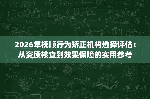 2026年抚顺行为矫正机构选择评估:从资质核查到效果保障的实用参考 2026年抚顺行为矫正机构选择评估:从资质核查到效果保障的实用参考