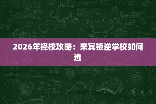 2026年择校攻略:来宾叛逆学校如何选 2026年择校攻略:来宾叛逆学校如何选