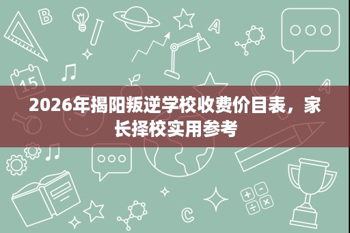 2026年揭阳叛逆学校收费价目表,家长择校实用参考 2026年揭阳叛逆学校收费价目表,家长择校实用参考