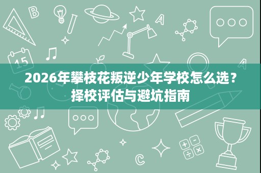 2026年攀枝花叛逆少年学校怎么选?择校评估与避坑指南 2026年攀枝花叛逆少年学校怎么选?择校评估与避坑指南