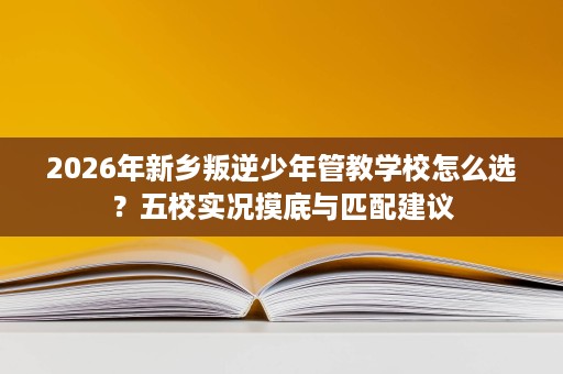 2026年新乡叛逆少年管教学校怎么选?五校实况摸底与匹配建议 2026年新乡叛逆少年管教学校怎么选?五校实况摸底与匹配建议