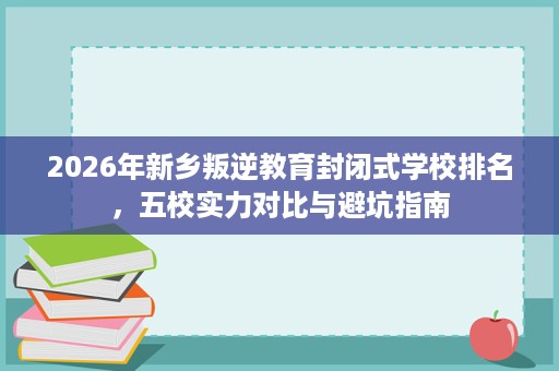 2026年新乡叛逆教育封闭式学校排名，五校实力对比与避坑指南