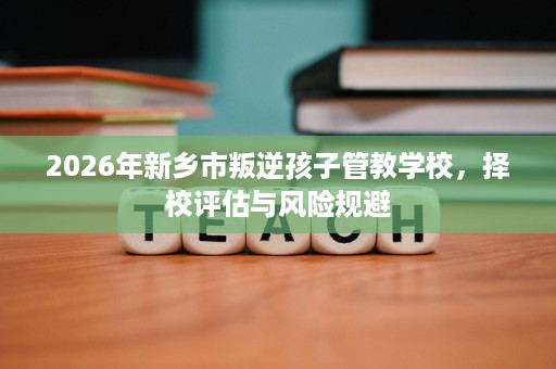 2026年新乡市叛逆孩子管教学校,择校评估与风险规避 2026年新乡市叛逆孩子管教学校,择校评估与风险规避