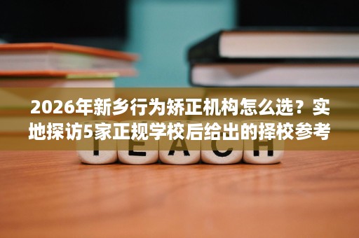 2026年新乡行为矫正机构怎么选？实地探访5家正规学校后给出的择校参考