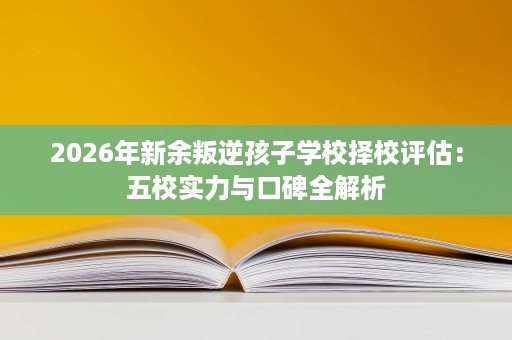 2026年新余叛逆孩子学校择校评估:五校实力与口碑全解析 2026年新余叛逆孩子学校择校评估:五校实力与口碑全解析
