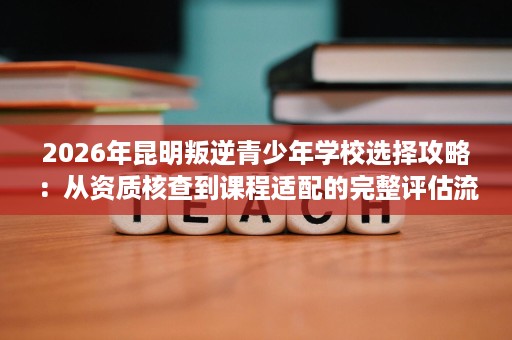 2026年昆明叛逆青少年学校选择攻略:从资质核查到课程适配的完整评估流程 2026年昆明叛逆青少年学校选择攻略:从资质核查到课程适配的完整评估流程