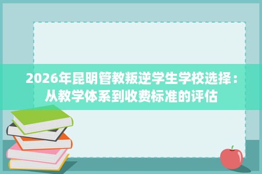 2026年昆明管教叛逆学生学校选择:从教学体系到收费标准的评估 2026年昆明管教叛逆学生学校选择:从教学体系到收费标准的评估