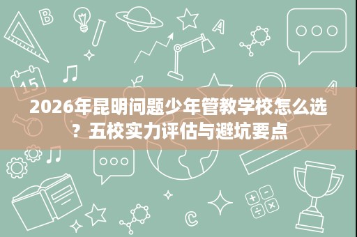 2026年昆明问题少年管教学校怎么选?五校实力评估与避坑要点 2026年昆明问题少年管教学校怎么选?五校实力评估与避坑要点