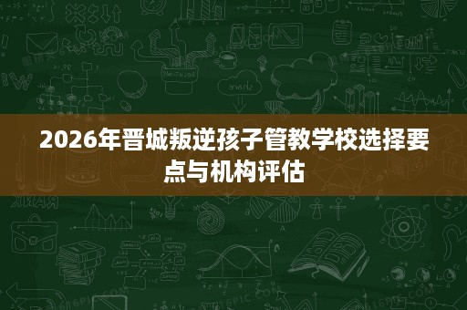 2026年晋城叛逆孩子管教学校选择要点与机构评估 2026年晋城叛逆孩子管教学校选择要点与机构评估