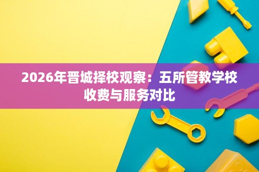2026年晋城择校观察:五所管教学校收费与服务对比 2026年晋城择校观察:五所管教学校收费与服务对比