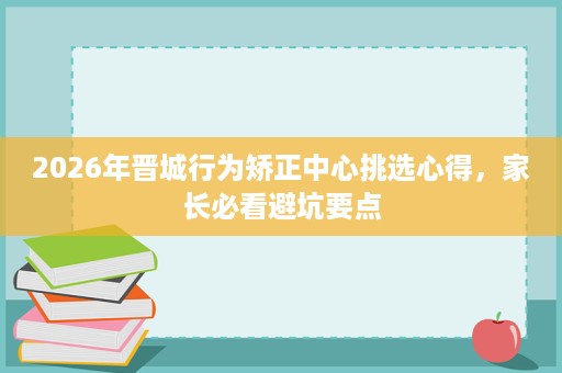 2026年晋城行为矫正中心挑选心得,家长必看避坑要点 2026年晋城行为矫正中心挑选心得,家长必看避坑要点