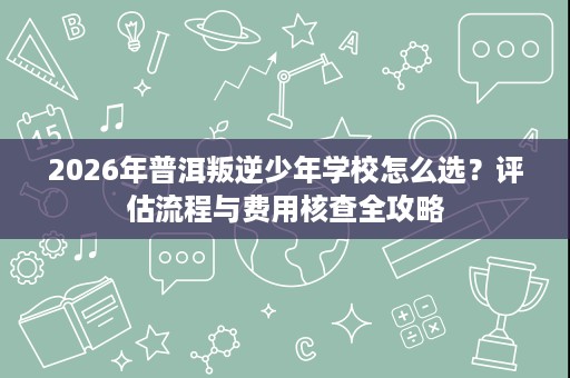 2026年普洱叛逆少年学校怎么选?评估流程与费用核查全攻略 2026年普洱叛逆少年学校怎么选?评估流程与费用核查全攻略
