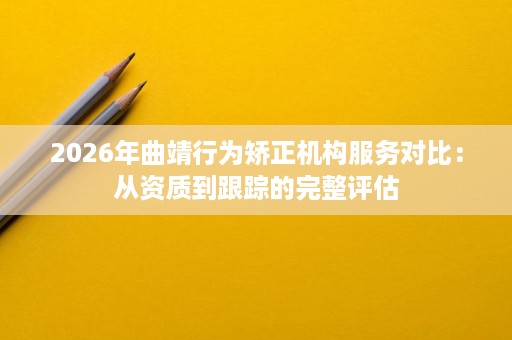 2026年曲靖行为矫正机构服务对比：从资质到跟踪的完整评估