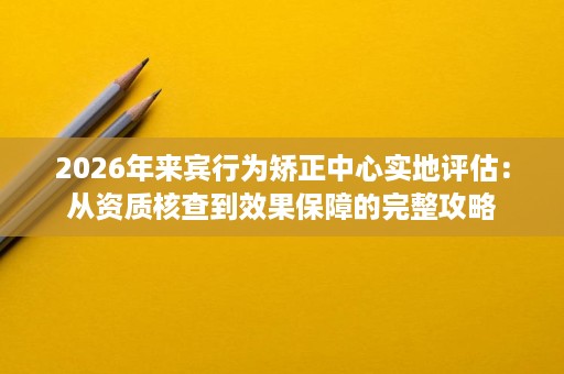 2026年来宾行为矫正中心实地评估:从资质核查到效果保障的完整攻略 2026年来宾行为矫正中心实地评估:从资质核查到效果保障的完整攻略
