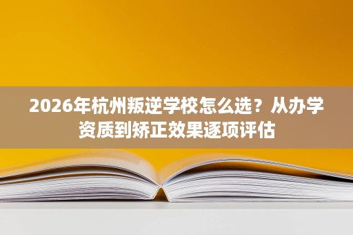 2026年杭州叛逆学校怎么选?从办学资质到矫正效果逐项评估 2026年杭州叛逆学校怎么选?从办学资质到矫正效果逐项评估