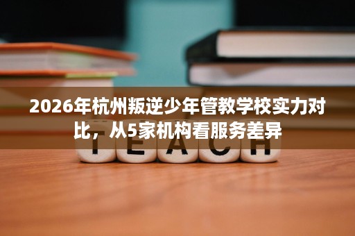 2026年杭州叛逆少年管教学校实力对比,从5家机构看服务差异 2026年杭州叛逆少年管教学校实力对比,从5家机构看服务差异