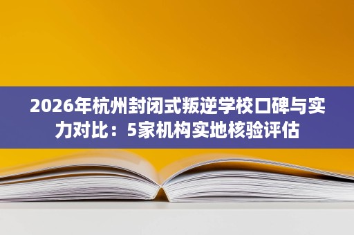 2026年杭州封闭式叛逆学校口碑与实力对比:5家机构实地核验评估 2026年杭州封闭式叛逆学校口碑与实力对比:5家机构实地核验评估