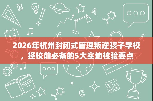 2026年杭州封闭式管理叛逆孩子学校,择校前必备的5大实地核验要点 2026年杭州封闭式管理叛逆孩子学校,择校前必备的5大实地核验要点