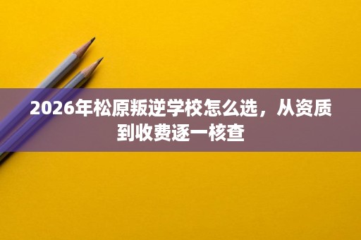 2026年松原叛逆学校怎么选,从资质到收费逐一核查 2026年松原叛逆学校怎么选,从资质到收费逐一核查