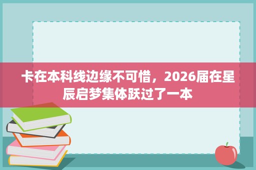 卡在本科线边缘不可惜,2026届在星辰启梦集体跃过了一本 卡在本科线边缘不可惜,2026届在星辰启梦集体跃过了一本