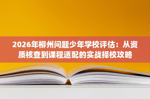 2026年柳州问题少年学校评估:从资质核查到课程适配的实战择校攻略 2026年柳州问题少年学校评估:从资质核查到课程适配的实战择校攻略