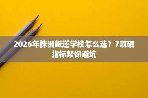 2026年株洲叛逆学校怎么选?7项硬指标帮你避坑 2026年株洲叛逆学校怎么选?7项硬指标帮你避坑