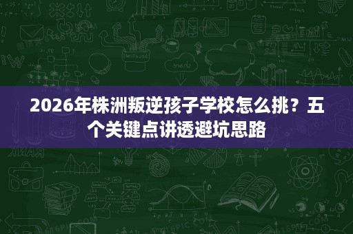 2026年株洲叛逆孩子学校怎么挑?五个关键点讲透避坑思路 2026年株洲叛逆孩子学校怎么挑?五个关键点讲透避坑思路