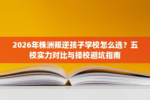 2026年株洲叛逆孩子学校怎么选?五校实力对比与择校避坑指南 2026年株洲叛逆孩子学校怎么选?五校实力对比与择校避坑指南
