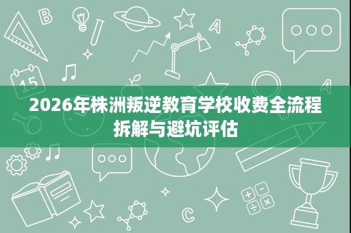 2026年株洲叛逆教育学校收费全流程拆解与避坑评估 2026年株洲叛逆教育学校收费全流程拆解与避坑评估