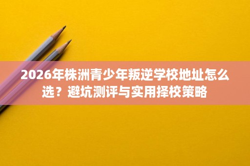 2026年株洲青少年叛逆学校地址怎么选?避坑测评与实用择校策略 2026年株洲青少年叛逆学校地址怎么选?避坑测评与实用择校策略