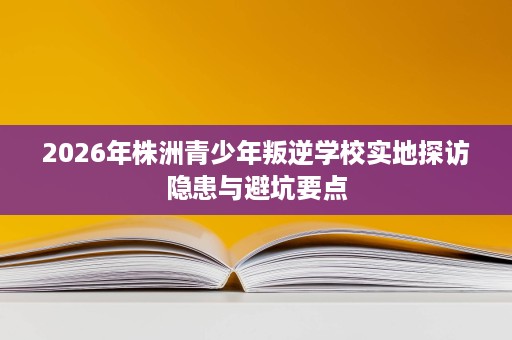 2026年株洲青少年叛逆学校实地探访隐患与避坑要点 2026年株洲青少年叛逆学校实地探访隐患与避坑要点