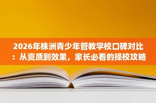2026年株洲青少年管教学校口碑对比:从资质到效果,家长必看的择校攻略 2026年株洲青少年管教学校口碑对比:从资质到效果,家长必看的择校攻略