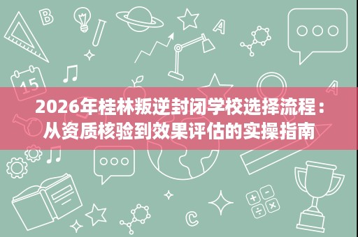 2026年桂林叛逆封闭学校选择流程：从资质核验到效果评估的实操指南