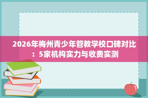 2026年梅州青少年管教学校口碑对比：5家机构实力与收费实测