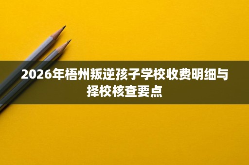 2026年梧州叛逆孩子学校收费明细与择校核查要点 2026年梧州叛逆孩子学校收费明细与择校核查要点