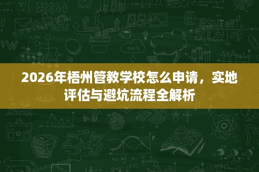 2026年梧州管教学校怎么申请,实地评估与避坑流程全解析 2026年梧州管教学校怎么申请,实地评估与避坑流程全解析