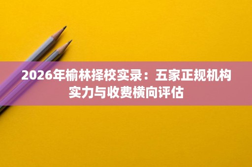 2026年榆林择校实录:五家正规机构实力与收费横向评估 2026年榆林择校实录:五家正规机构实力与收费横向评估