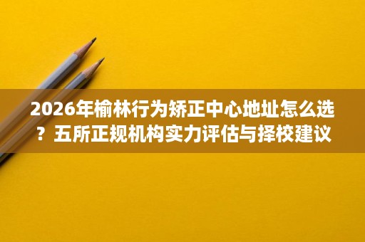 2026年榆林行为矫正中心地址怎么选？五所正规机构实力评估与择校建议