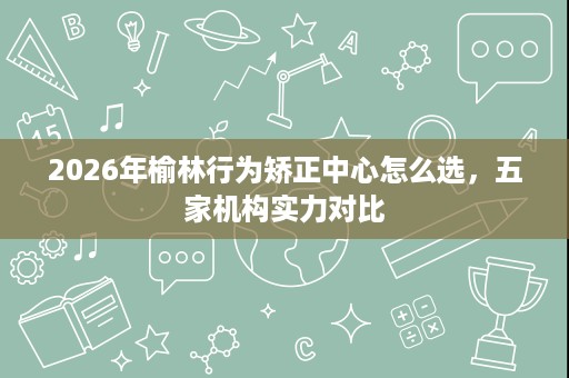 2026年榆林行为矫正中心怎么选，五家机构实力对比