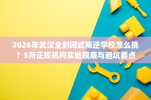2026年武汉全封闭式叛逆学校怎么挑?5所正规机构实地摸底与避坑要点 2026年武汉全封闭式叛逆学校怎么挑?5所正规机构实地摸底与避坑要点