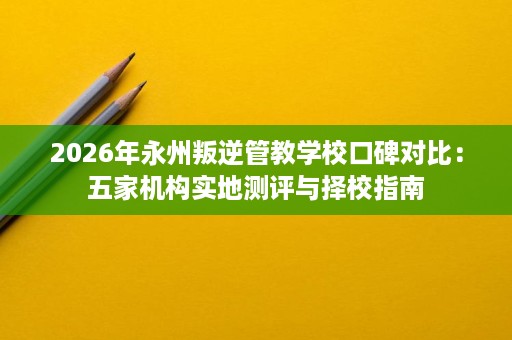 2026年永州叛逆管教学校口碑对比:五家机构实地测评与择校指南 2026年永州叛逆管教学校口碑对比:五家机构实地测评与择校指南