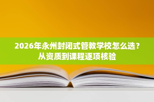 2026年永州封闭式管教学校怎么选?从资质到课程逐项核验 2026年永州封闭式管教学校怎么选?从资质到课程逐项核验