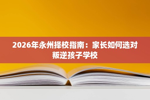 2026年永州择校指南:家长如何选对叛逆孩子学校 2026年永州择校指南:家长如何选对叛逆孩子学校
