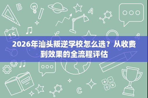 2026年汕头叛逆学校怎么选？从收费到效果的全流程评估