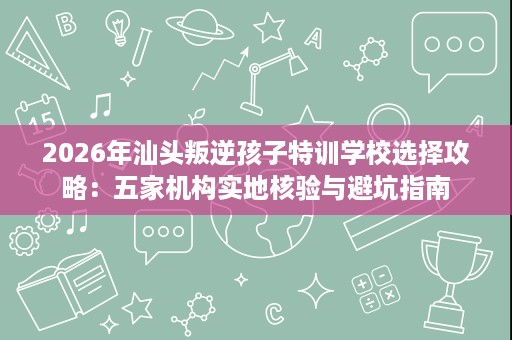 2026年汕头叛逆孩子特训学校选择攻略：五家机构实地核验与避坑指南